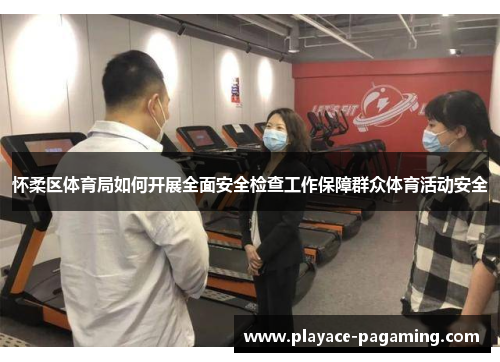 怀柔区体育局如何开展全面安全检查工作保障群众体育活动安全
