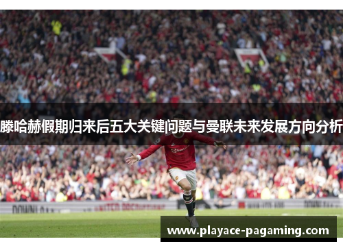 滕哈赫假期归来后五大关键问题与曼联未来发展方向分析