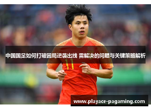 中国国足如何打破困局逆袭出线 需解决的问题与关键策略解析