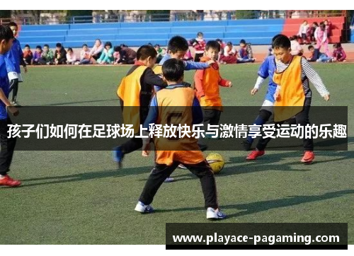 孩子们如何在足球场上释放快乐与激情享受运动的乐趣