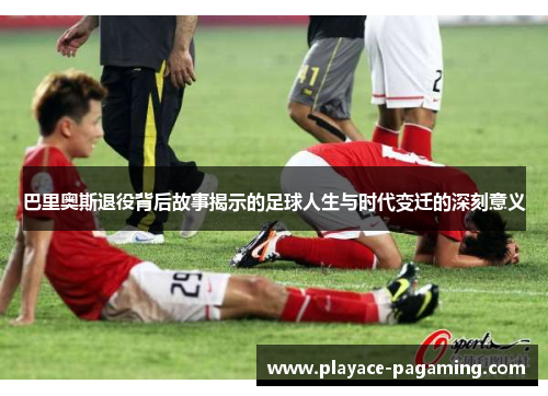巴里奥斯退役背后故事揭示的足球人生与时代变迁的深刻意义