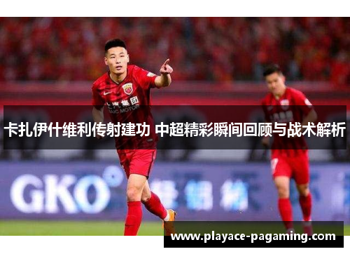 卡扎伊什维利传射建功 中超精彩瞬间回顾与战术解析