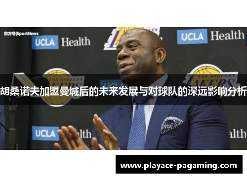 胡桑诺夫加盟曼城后的未来发展与对球队的深远影响分析