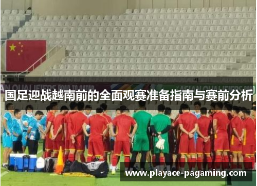 国足迎战越南前的全面观赛准备指南与赛前分析