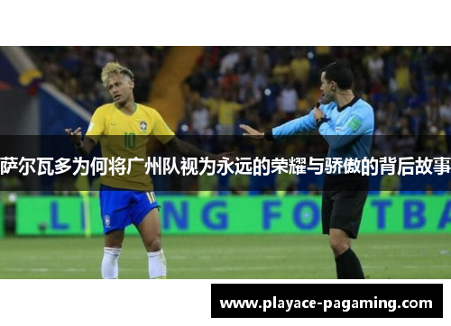 萨尔瓦多为何将广州队视为永远的荣耀与骄傲的背后故事
