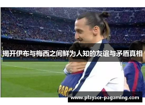 揭开伊布与梅西之间鲜为人知的友谊与矛盾真相