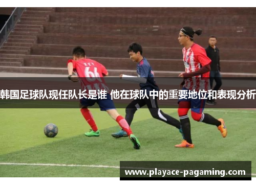 韩国足球队现任队长是谁 他在球队中的重要地位和表现分析