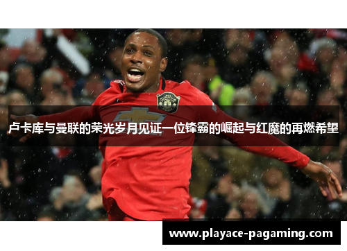 卢卡库与曼联的荣光岁月见证一位锋霸的崛起与红魔的再燃希望