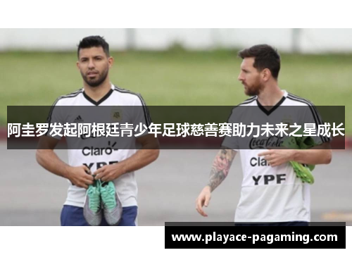 阿圭罗发起阿根廷青少年足球慈善赛助力未来之星成长