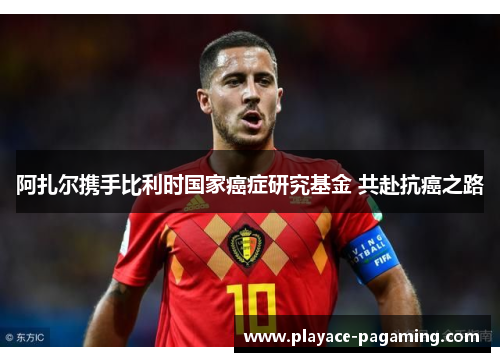 阿扎尔携手比利时国家癌症研究基金 共赴抗癌之路