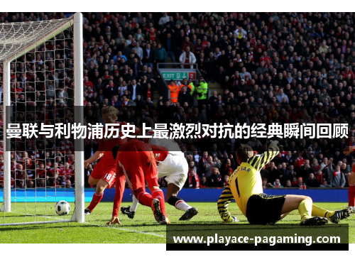 曼联与利物浦历史上最激烈对抗的经典瞬间回顾