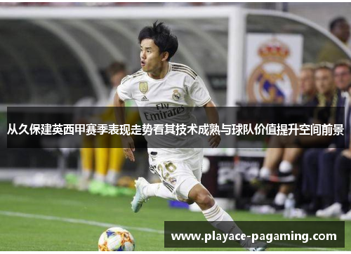 从久保建英西甲赛季表现走势看其技术成熟与球队价值提升空间前景