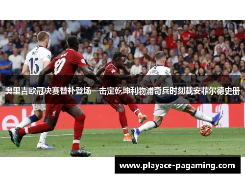 奥里吉欧冠决赛替补登场一击定乾坤利物浦奇兵时刻载安菲尔德史册