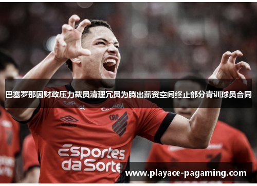 巴塞罗那因财政压力裁员清理冗员为腾出薪资空间终止部分青训球员合同 巴塞罗那因财政压力裁员清理冗员为腾出薪资空间终止部分青训球员合同