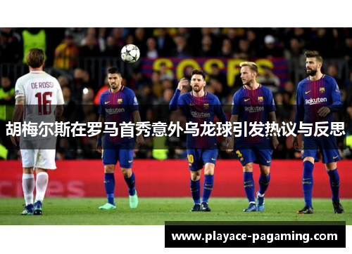 胡梅尔斯在罗马首秀意外乌龙球引发热议与反思