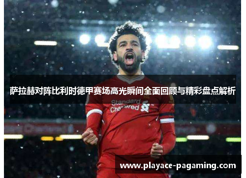 萨拉赫对阵比利时德甲赛场高光瞬间全面回顾与精彩盘点解析 萨拉赫对阵比利时德甲赛场高光瞬间全面回顾与精彩盘点解析