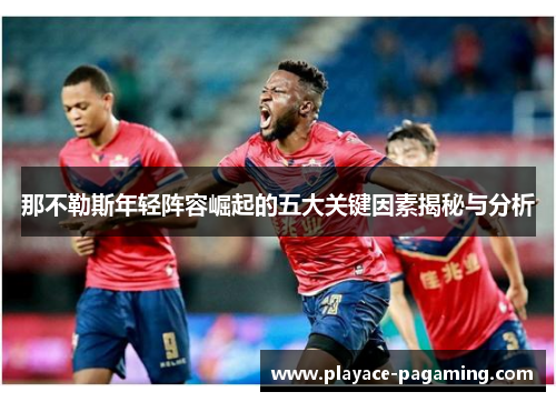 那不勒斯年轻阵容崛起的五大关键因素揭秘与分析