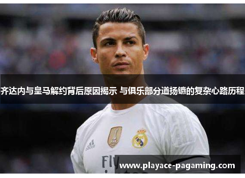 齐达内与皇马解约背后原因揭示 与俱乐部分道扬镳的复杂心路历程