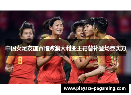 中国女足友谊赛惜败澳大利亚王霜替补登场显实力